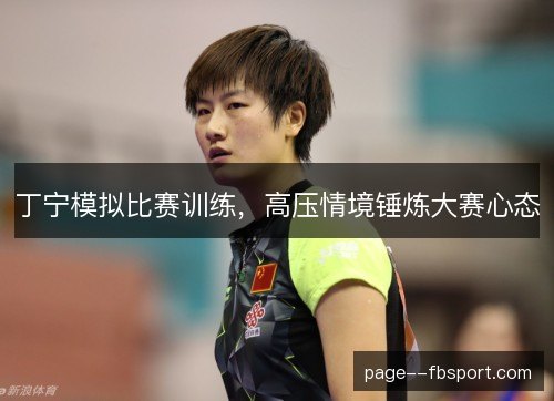 丁宁模拟比赛训练,高压情境锤炼大赛心态 丁宁模拟比赛训练,高压情境锤炼大赛心态